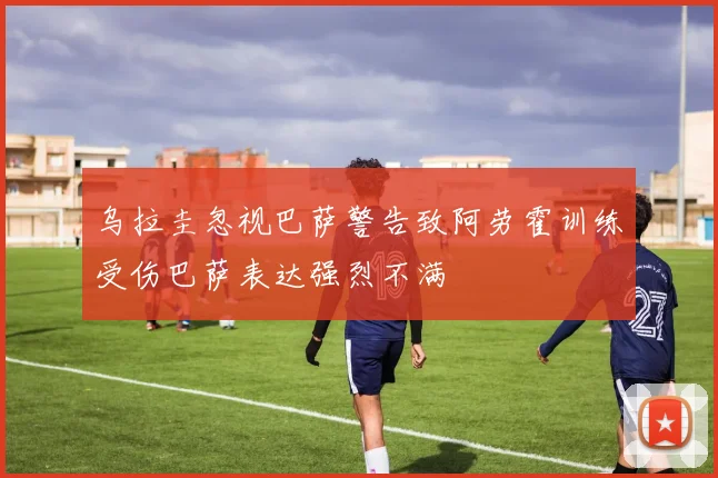 乌拉圭忽视巴萨警告致阿劳霍训练受伤巴萨表达强烈不满