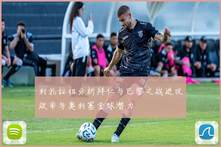 利扎拉祖分析拜仁与巴黎之战进攻效率与奥利塞金球潜力