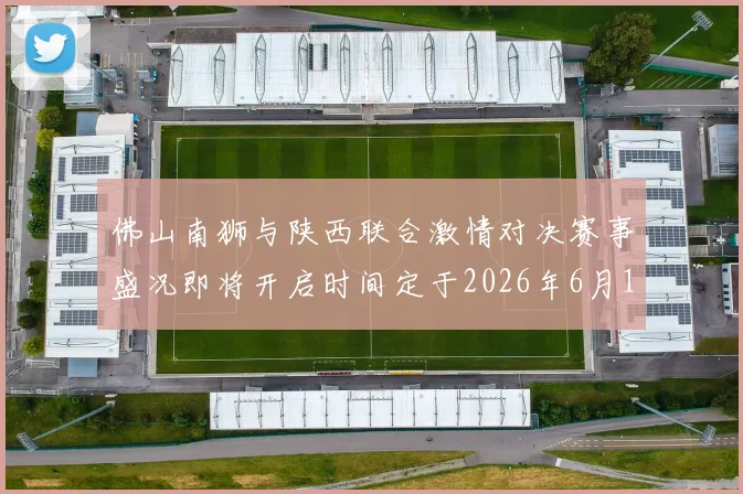 佛山南狮与陕西联合激情对决赛事盛况即将开启时间定于2026年6月14日周日晚上七点半