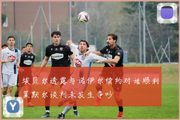 埃贝尔透露与诺伊尔续约对话顺利莱默尔谈判未发生争吵