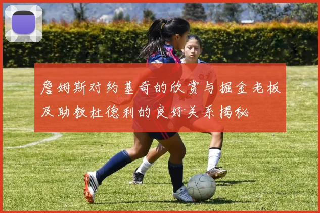 詹姆斯对约基奇的欣赏与掘金老板及助教杜德利的良好关系揭秘