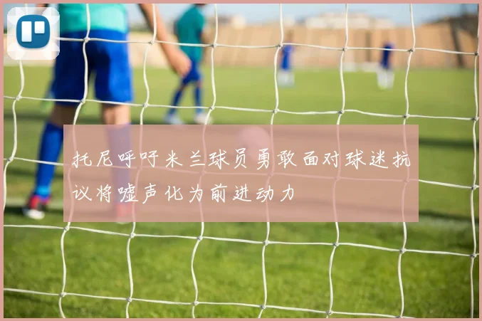 托尼呼吁米兰球员勇敢面对球迷抗议将嘘声化为前进动力