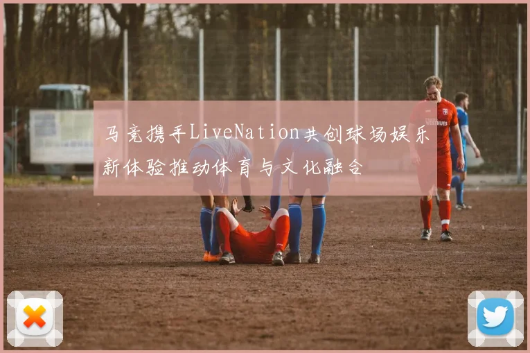 马竞携手LiveNation共创球场娱乐新体验推动体育与文化融合