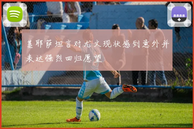 基耶萨坦言对尤文现状感到意外并表达强烈回归愿望