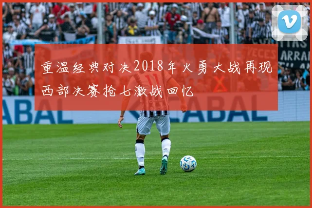 重温经典对决2018年火勇大战再现西部决赛抢七激战回忆