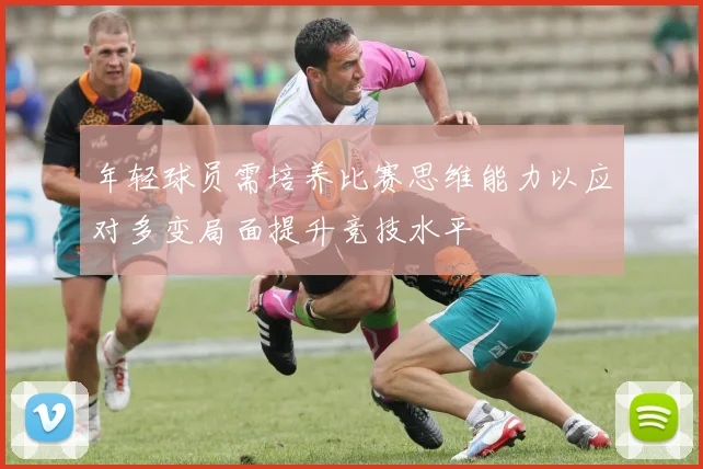 年轻球员需培养比赛思维能力以应对多变局面提升竞技水平