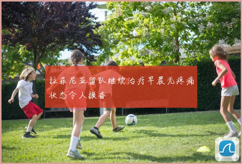 拉菲尼亚留队继续治疗早晨无疼痛状态令人振奋