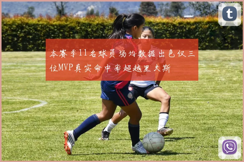 本赛季11名球员场均数据出色仅三位MVP真实命中率超越里夫斯