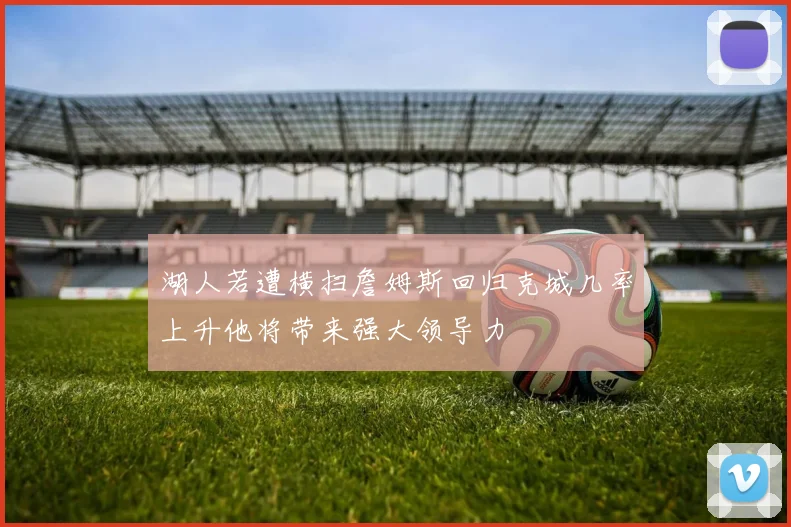 湖人若遭横扫詹姆斯回归克城几率上升他将带来强大领导力
