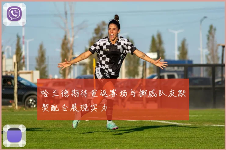 哈兰德期待重返赛场与挪威队友默契配合展现实力
