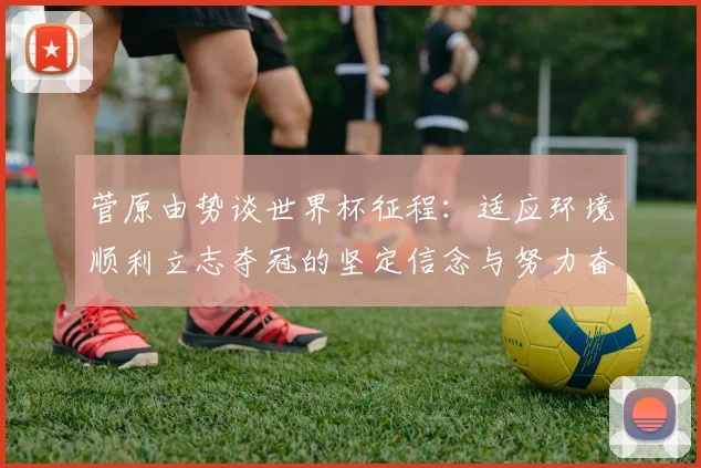 菅原由势谈世界杯征程：适应环境顺利立志夺冠的坚定信念与努力奋斗